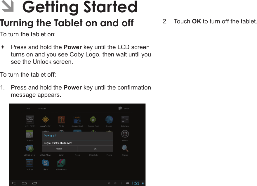 Getting Started  Page 13English ÂGetting StartedTurning the Tablet on and off To turn the tablet on: Press and hold the Power key until the LCD screen turns on and you see Coby Logo, then wait until you see the Unlock screen.To turn the tablet off:1.  Press and hold the Powermessage appears.2.  Touch OK to turn off the tablet.