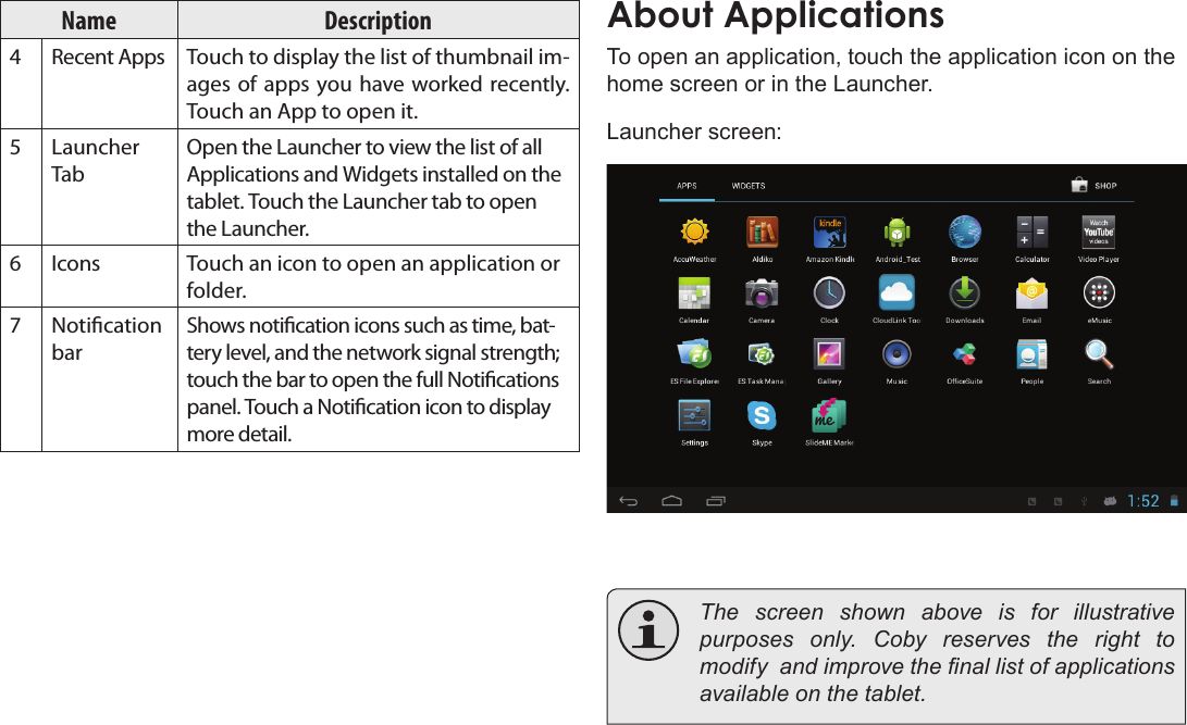 Page 16  Getting StartedEnglishName Description4Recent Apps Touch to display the list of thumbnail im-ages of apps you have worked recently. Touch an App to open it.5Launcher TabOpen the Launcher to view the list of all Applications and Widgets installed on the tablet. Touch the Launcher tab to open the Launcher.6Icons Touch an icon to open an application or folder.7Notication barShows notication icons such as time, bat-tery level, and the network signal strength; touch the bar to open the full Notications panel. Touch a Notication icon to display more detail. About ApplicationsTo open an application, touch the application icon on the home screen or in the Launcher.Launcher screen:  The screen shown above is for illustrative       