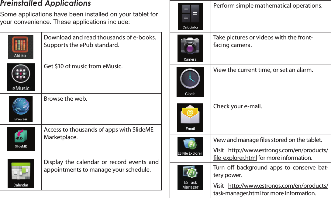 Getting Started  Page 17EnglishPreinstalled ApplicationsSome applications have been installed on your tablet for your convenience. These applications include:Download and read thousands of e-books. Supports the ePub standard.Get $10 of music from eMusic.  Browse the web.Access to thousands of apps with SlideME Marketplace.Display the calendar or record events and appointments to manage your schedule.Perform simple mathematical operations.Take pictures or videos with the front-facing camera.View the current time, or set an alarm.Check your e-mail.View and manage les stored on the tablet.Visit  http://www.estrongs.com/en/products/le-explorer.html for more information.Turn o background apps to conserve bat-tery power.Visit  http://www.estrongs.com/en/products/task-manager.html for more information.