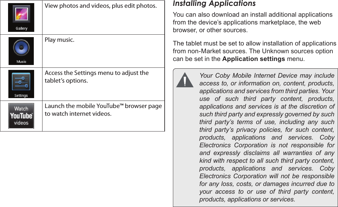 Page 18  Getting StartedEnglishView photos and videos, plus edit photos.Play music.Access the Settings menu to adjust the tablet’s options.Launch the mobile YouTube™ browser page to watch internet videos.Installing ApplicationsYou can also download an install additional applications from the device’s applications marketplace, the web browser, or other sources.The tablet must be set to allow installation of applications from non-Market sources. The Unknown sources option can be set in the Application settings menu.       access to, or information on, content, products, use of such third party content, products, applications and services is at the discretion of such third party and expressly governed by such third party’s terms of use, including any such third party’s privacy policies, for such content,     Electronics Corporation is not responsible for and expressly disclaims all warranties of any kind with respect to all such third party content,     Electronics Corporation will not be responsible for any loss, costs, or damages incurred due to your access to or use of third party content, 