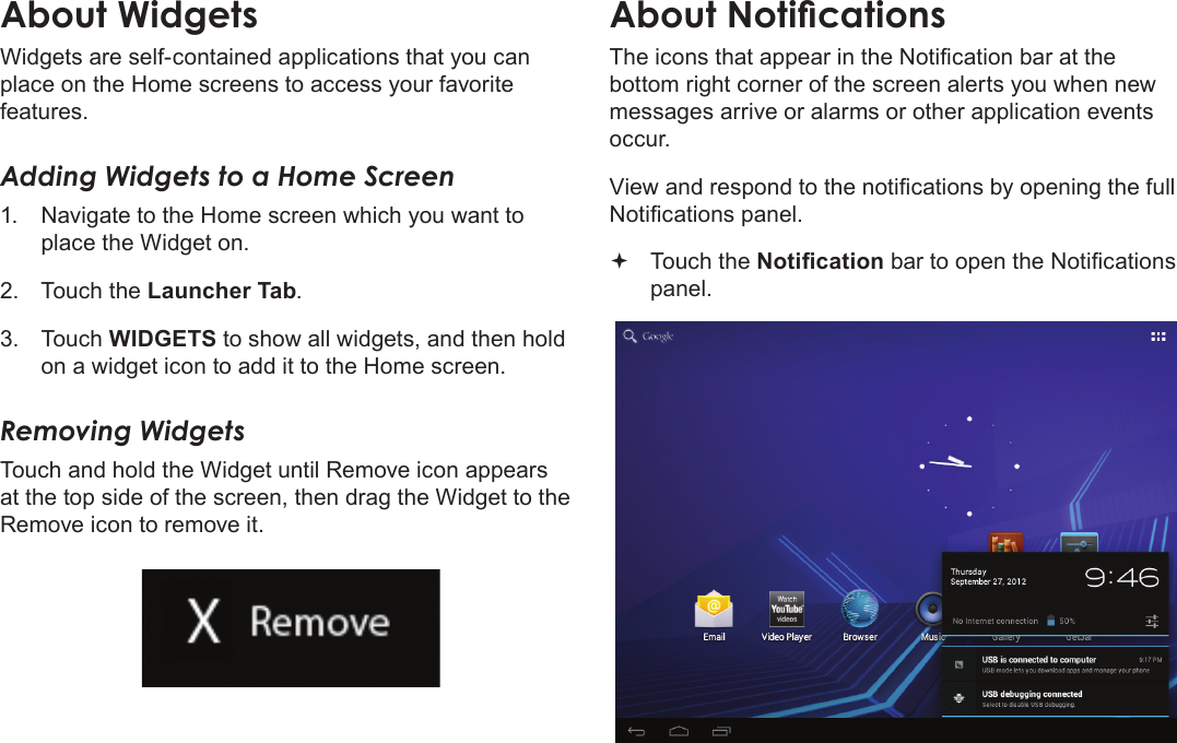 Getting Started  Page 19EnglishAbout WidgetsWidgets are self-contained applications that you can place on the Home screens to access your favorite features.Adding Widgets to a Home Screen1.  Navigate to the Home screen which you want to place the Widget on.2.  Touch the Launcher Tab.3.  Touch WIDGETS to show all widgets, and then hold on a widget icon to add it to the Home screen.Removing WidgetsTouch and hold the Widget until Remove icon appears at the top side of the screen, then drag the Widget to the Remove icon to remove it.bottom right corner of the screen alerts you when new messages arrive or alarms or other application events occur. Touch the panel.