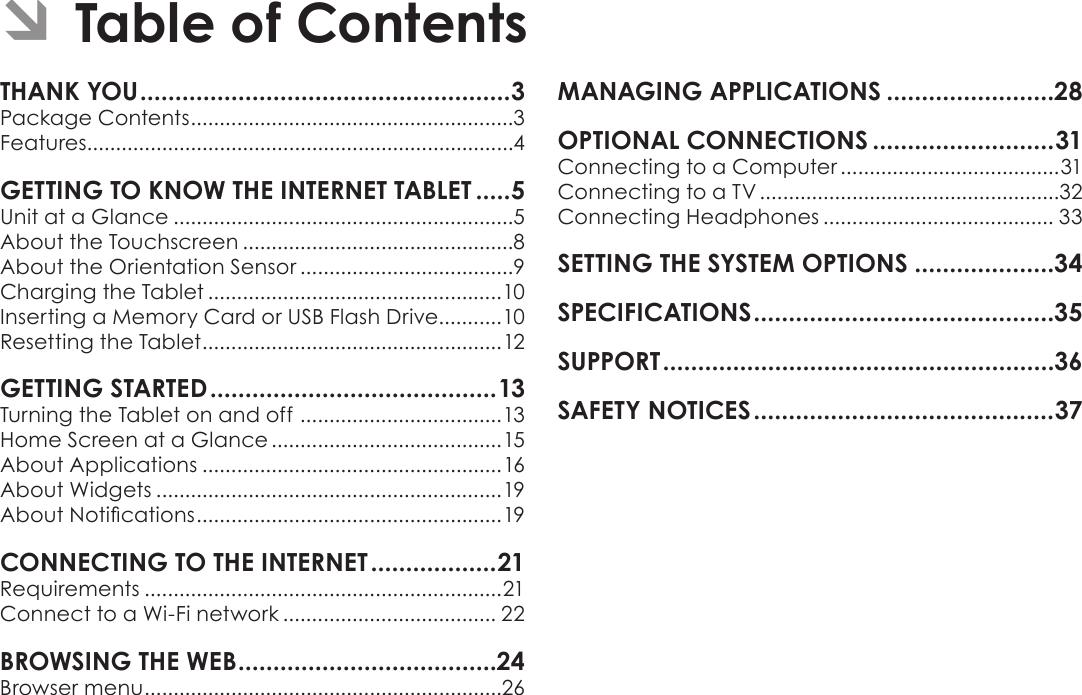 Page 2  Table Of ContentsEnglishTHANK YOU .....................................................3Package Contents ........................................................3Features..........................................................................4GETTING TO KNOW THE INTERNET TABLET .....5Unit at a Glance ...........................................................5About the Touchscreen ...............................................8About the Orientation Sensor .....................................9Charging the Tablet ...................................................10Inserting a Memory Card or USB Flash Drive...........10Resetting the Tablet ....................................................12GETTING STARTED ......................................... 13Turning the Tablet on and off  ................................... 13Home Screen at a Glance ........................................15About Applications ....................................................16About Widgets ............................................................19 ..................................................... 19CONNECTING TO THE INTERNET ..................21Requirements ..............................................................21Connect to a Wi-Fi network ..................................... 22BROWSING THE WEB .....................................24Browser menu ..............................................................26MANAGING APPLICATIONS ........................28OPTIONAL CONNECTIONS ..........................31Connecting to a Computer ......................................31Connecting to a TV ....................................................32Connecting Headphones ........................................ 33SETTING THE SYSTEM OPTIONS ....................34SPECIFICATIONS ...........................................35SUPPORT ........................................................36SAFETY NOTICES ...........................................37 ÂTable of Contents