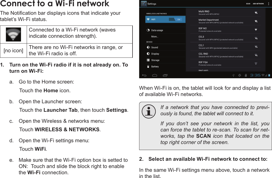 Page 22  Connecting To The InternetEnglishConnect to a Wi-Fi networktablet’s Wi-Fi status.Connected to a Wi-Fi network (waves indicate connection strength).[no icon] There are no Wi-Fi networks in range, or the Wi-Fi radio is off.1.  Turn on the Wi-Fi radio if it is not already on. To turn on Wi-Fi:a.  Go to the Home screen: Touch the Home icon.b.  Open the Launcher screen:  Touch the Launcher Tab, then touch Settings.c.  Open the Wireless &amp; networks menu:  Touch WIRELESS &amp; NETWORKS.d.  Open the Wi-Fi settings menu:  Touch WiFi.e.  Make sure that the Wi-Fi option box is setted to ON:  Touch and slide the block right to enable the Wi-Fi connection.When Wi-Fi is on, the tablet will look for and display a list of available Wi-Fi networks.  If a network that you have connected to previ-  If you don’t see your network in the list, you -works, tap the SCAN icon that located on the 2.  Select an available Wi-Fi network to connect to:In the same Wi-Fi settings menu above, touch a network in the list.