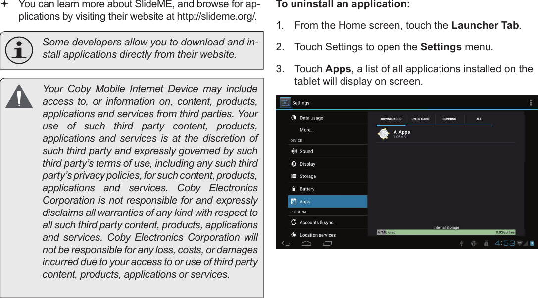 Managing Applications  Page 29English You can learn more about SlideME, and browse for ap-plications by visiting their website at http://slideme.org/.  Some developers allow you to download and in-       access to, or information on, content, products, use of such third party content, products, applications and services is at the discretion of such third party and expressly governed by such third party’s terms of use, including any such third party’s privacy policies, for such content, products,     Corporation is not responsible for and expressly disclaims all warranties of any kind with respect to all such third party content, products, applications      not be responsible for any loss, costs, or damages incurred due to your access to or use of third party To uninstall an application:1.  From the Home screen, touch the Launcher Tab.2.  Touch Settings to open the Settings menu.3.  Touch Apps, a list of all applications installed on the tablet will display on screen.