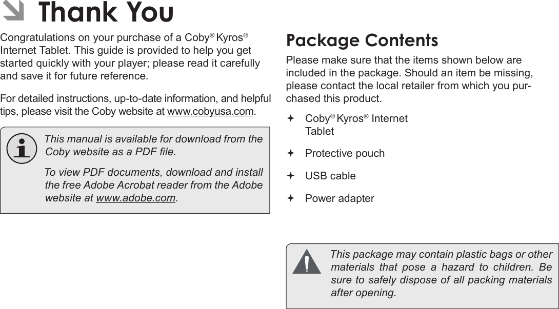 Thank You  Page 3English ÂThank YouCongratulations on your purchase of a Coby® Kyros® Internet Tablet. This guide is provided to help you get started quickly with your player; please read it carefully and save it for future reference.For detailed instructions, up-to-date information, and helpful tips, please visit the Coby website at www.cobyusa.com.  This manual is available for download from the   To view PDF documents, download and install the free Adobe Acrobat reader from the Adobe website at Package ContentsPlease make sure that the items shown below are included in the package. Should an item be missing, please contact the local retailer from which you pur-chased this product. Coby® Kyros® Internet Tablet  Protective pouch USB cable Power adapter  This package may contain plastic bags or other        sure to safely dispose of all packing materials 