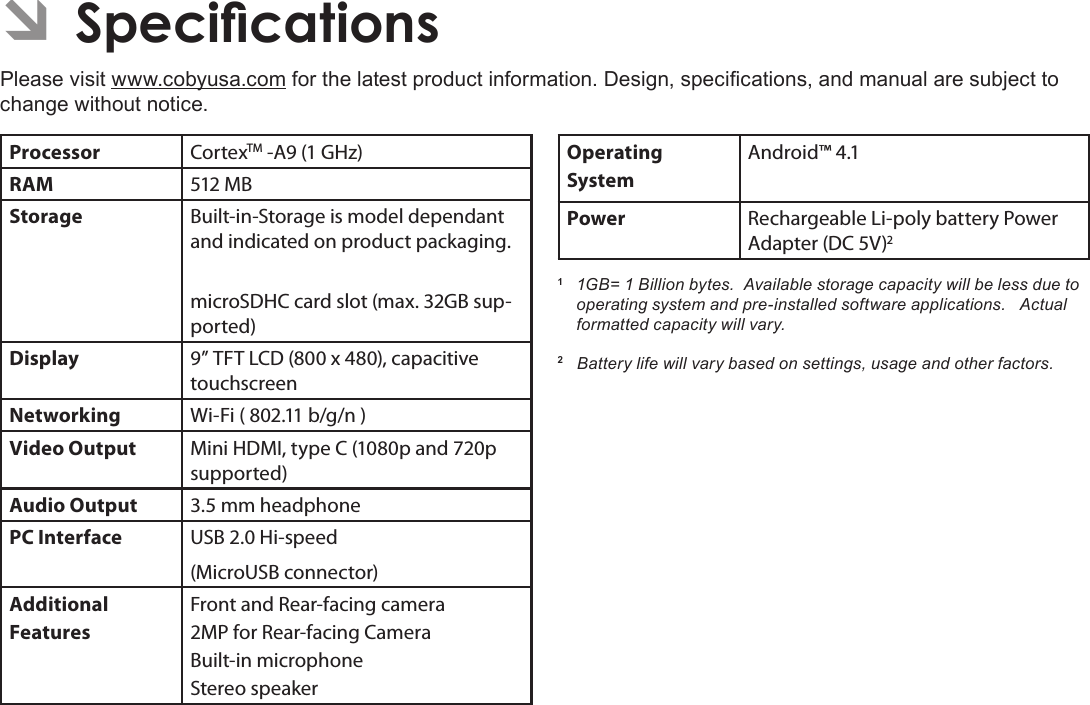   Page 35English ÂPlease visit www.cobyusa.comchange without notice.Processor CortexTM -A9 (1 GHz)RAM 512 MBStorage Built-in-Storage is model dependant and indicated on product packaging.  microSDHC card slot (max. 32GB sup-ported)Display 9” TFT LCD (800 x 480), capacitive touchscreenNetworking Wi-Fi ( 802.11 b/g/n )Video Output Mini HDMI, type C (1080p and 720p supported)Audio Output 3.5 mm headphonePC Interface USB 2.0 Hi-speed(MicroUSB connector)Additional  FeaturesFront and Rear-facing camera2MP for Rear-facing CameraBuilt-in microphoneStereo speakerOperating SystemAndroid™ 4.1 Power Rechargeable Li-poly battery Power Adapter (DC 5V)21 2