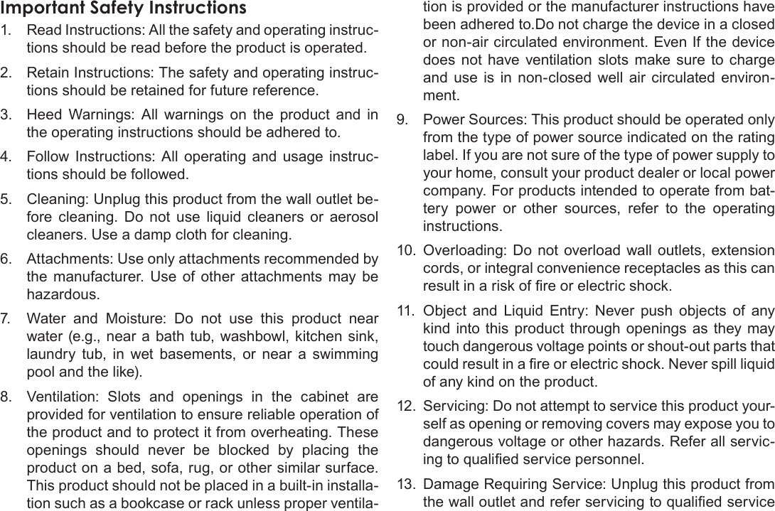 Safety Notices  Page 39EnglishImportant Safety Instructions1.  Read Instructions: All the safety and operating instruc-tions should be read before the product is operated.2.  Retain Instructions: The safety and operating instruc-tions should be retained for future reference.3.  Heed Warnings: All warnings on the product and in the operating instructions should be adhered to.4.  Follow Instructions: All operating and usage instruc-tions should be followed.5.  Cleaning: Unplug this product from the wall outlet be-fore cleaning. Do not use liquid cleaners or aerosol cleaners. Use a damp cloth for cleaning.6.  Attachments: Use only attachments recommended by the manufacturer. Use of other attachments may be 7.  Water and Moisture: Do not use this product near water (e.g., near a bath tub, washbowl, kitchen sink, laundry tub, in wet basements, or near a swimming pool and the like).8.  Ventilation: Slots and openings in the cabinet are provided for ventilation to ensure reliable operation of the product and to protect it from overheating. These openings should never be blocked by placing the product on a bed, sofa, rug, or other similar surface. This product should not be placed in a built-in installa-tion such as a bookcase or rack unless proper ventila-tion is provided or the manufacturer instructions have been adhered to.Do not charge the device in a closed or non-air circulated environment. Even If the device does not have ventilation slots make sure to charge and use is in non-closed well air circulated environ-ment.9.  Power Sources: This product should be operated only from the type of power source indicated on the rating label. If you are not sure of the type of power supply to your home, consult your product dealer or local power company. For products intended to operate from bat-tery power or other sources, refer to the operating instructions.10.  Overloading: Do not overload wall outlets, extension cords, or integral convenience receptacles as this can 11.  Object and Liquid Entry: Never push objects of any kind into this product through openings as they may touch dangerous voltage points or shout-out parts that of any kind on the product.12.  Servicing: Do not attempt to service this product your-self as opening or removing covers may expose you to -13.  Damage Requiring Service: Unplug this product from 