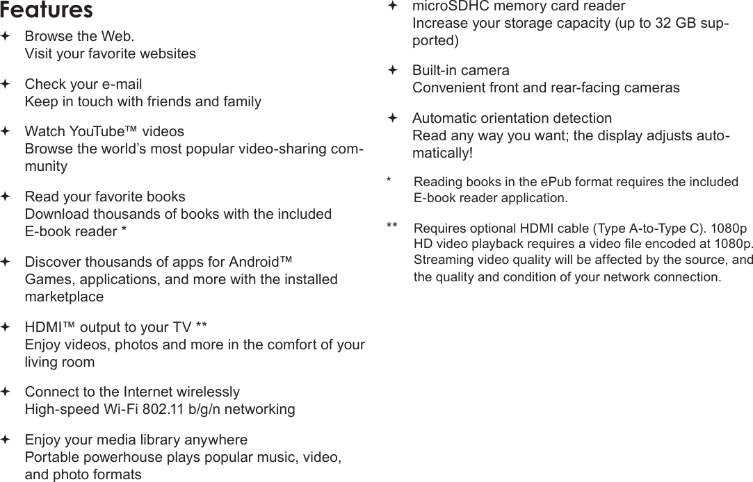 Page 4  Thank YouEnglishFeatures Browse the Web. Visit your favorite websites Check your e-mail Keep in touch with friends and family Watch YouTube™ videos Browse the world’s most popular video-sharing com-munity Read your favorite books Download thousands of books with the included E-book reader * Discover thousands of apps for Android™ Games, applications, and more with the installed marketplace HDMI™ output to your TV ** Enjoy videos, photos and more in the comfort of your living room Connect to the Internet wirelessly High-speed Wi-Fi 802.11 b/g/n networking Enjoy your media library anywhere  Portable powerhouse plays popular music, video, and photo formats microSDHC memory card reader Increase your storage capacity (up to 32 GB sup-ported) Built-in camera Convenient front and rear-facing cameras Automatic orientation detection Read any way you want; the display adjusts auto-matically!*  Reading books in the ePub format requires the included E-book reader application.**  Requires optional HDMI cable (Type A-to-Type C). 1080p Streaming video quality will be affected by the source, and the quality and condition of your network connection.