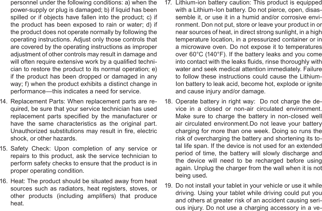 Page 40  Safety NoticesEnglishpersonnel under the following conditions: a) when the power-supply or plug is damaged; b) if liquid has been spilled or if objects have fallen into the product; c) if the product has been exposed to rain or water; d) if the product does not operate normally by following the operating instructions. Adjust only those controls that are covered by the operating instructions as improper adjustment of other controls may result in damage and -cian to restore the product to its normal operation; e) if the product has been dropped or damaged in any way; f) when the product exhibits a distinct change in performance—this indicates a need for service.14.  Replacement Parts: When replacement parts are re-quired, be sure that your service technician has used       have the same characteristics as the original part. 15.  Safety Check: Upon completion of any service or repairs to this product, ask the service technician to perform safety checks to ensure that the product is in proper operating condition.16.  Heat: The product should be situated away from heat sources such as radiators, heat registers, stoves, or      heat.17.   Lithium-ion battery caution: This product is equipped with a Lithium-Ion battery. Do not pierce, open, disas-semble it, or use it in a humid and/or corrosive envi-ronment. Don not put, store or leave your product in or near sources of heat, in direct strong sunlight, in a high a microwave oven. Do not expose it to temperatures over 60°C (140°F). If the battery leaks and you come water and seek medical attention immediately. Failure to follow these instructions could cause the Lithium-Ion battery to leak acid, become hot, explode or ignite and cause injury and/or damage.18.  Operate battery in right way:  Do not charge the de-vice in a closed or non-air circulated environment. Make sure to charge the battery in non-closed well air circulated environment.Do not leave your battery charging for more than one week. Doing so runs the risk of overcharging the battery and shortening its to-tal life span. If the device is not used for an extended period of time, the battery will slowly discharge and the device will need to be recharged before using again. Unplug the charger from the wall when it is not being used.19.  Do not install your tablet in your vehicle or use it while driving. Using your tablet while driving could put you and others at greater risk of an accident causing seri-ous injury. Do not use a charging accessory in a ve-