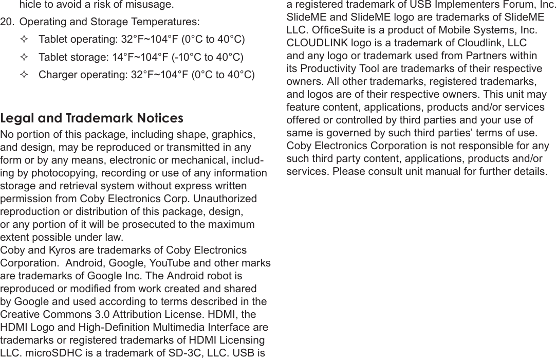 Safety Notices  Page 41Englishhicle to avoid a risk of misusage.20.  Operating and Storage Temperatures: Tablet operating: 32°F~104°F (0°C to 40°C) Tablet storage: 14°F~104°F (-10°C to 40°C) Charger operating: 32°F~104°F (0°C to 40°C)Legal and Trademark NoticesNo portion of this package, including shape, graphics, and design, may be reproduced or transmitted in any form or by any means, electronic or mechanical, includ-ing by photocopying, recording or use of any information storage and retrieval system without express written reproduction or distribution of this package, design, or any portion of it will be prosecuted to the maximum extent possible under law. Coby and Kyros are trademarks of Coby Electronics Corporation.  Android, Google, YouTube and other marks are trademarks of Google Inc. The Android robot is by Google and used according to terms described in the Creative Commons 3.0 Attribution License. HDMI, the trademarks or registered trademarks of HDMI Licensing LLC. microSDHC is a trademark of SD-3C, LLC. USB is a registered trademark of USB Implementers Forum, Inc.  SlideME and SlideME logo are trademarks of SlideME CLOUDLINK logo is a trademark of Cloudlink, LLC and any logo or trademark used from Partners within its Productivity Tool are trademarks of their respective owners. All other trademarks, registered trademarks, and logos are of their respective owners. This unit may feature content, applications, products and/or services offered or controlled by third parties and your use of same is governed by such third parties’ terms of use. Coby Electronics Corporation is not responsible for any such third party content, applications, products and/or services. Please consult unit manual for further details.