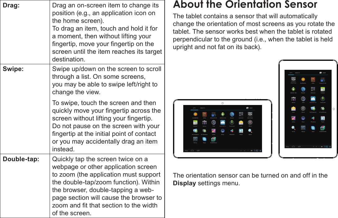 Getting To Know The Internet Tablet  Page 9EnglishDrag: Drag an on-screen item to change its position (e.g., an application icon on the home screen).To drag an item, touch and hold it for a moment, then without lifting your screen until the item reaches its target destination.Swipe: Swipe up/down on the screen to scroll through a list. On some screens, you may be able to swipe left/right to change the view.To swipe, touch the screen and then Do not pause on the screen with your or you may accidentally drag an item instead.Double-tap: Quickly tap the screen twice on a webpage or other application screen the browser, double-tapping a web-page section will cause the browser to of the screen.About the Orientation SensorThe tablet contains a sensor that will automatically change the orientation of most screens as you rotate the tablet. The sensor works best when the tablet is rotated perpendicular to the ground (i.e., when the tablet is held upright and not fat on its back).The orientation sensor can be turned on and off in the Display settings menu.