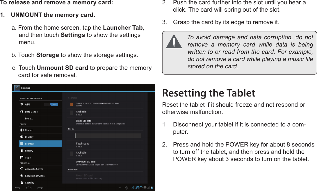 Page 11  Getting To Know The Internet TabletEnglishTo release and remove a memory card:1.  UNMOUNT the memory card.a. From the home screen, tap the Launcher Tab, and then touch Settings to show the settings menu.b. Touch Storage to show the storage settings.c. Touch Unmount SD card to prepare the memory card for safe removal. 2.  Push the card further into the slot until you hear a click. The card will spring out of the slot.3.  Grasp the card by its edge to remove it. To avoid damage and data corruption, do notremove a memory card while data is beingwrittentoorreadfromthecard.Forexample,donotremoveacardwhileplayingamusiclestoredonthecard.Resetting the TabletReset the tablet if it should freeze and not respond or otherwise malfunction.1.  Disconnect your tablet if it is connected to a com-puter. 2.  Press and hold the POWER key for about 8 seconds to turn off the tablet, and then press and hold the POWER key about 3 seconds to turn on the tablet.