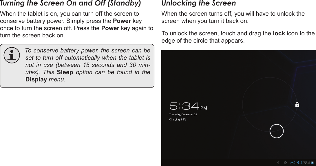 Page 13  Getting StartedEnglishTurning the Screen On and Off (Standby) When the tablet is on, you can turn off the screen to conserve battery power. Simply press the Power key once to turn the screen off. Press the Power key again to turn the screen back on. Toconservebatterypower,thescreencanbesettoturnoffautomaticallywhenthetabletisnot in use (between 15 seconds and 30 min-utes). This Sleep option can be found in theDisplaymenu.Unlocking the ScreenWhen the screen turns off, you will have to unlock the screen when you turn it back on. To unlock the screen, touch and drag the lock icon to the edge of the circle that appears.