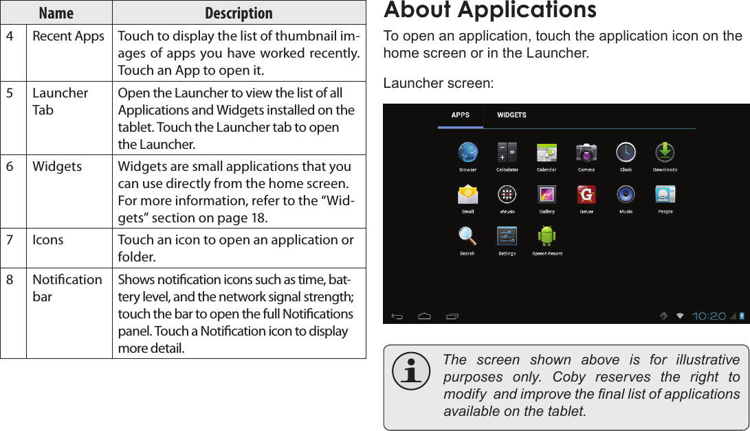 Page 15  Getting StartedEnglishName Description4 Recent Apps Touch to display the list of thumbnail im-ages of apps you have worked recently. Touch an App to open it.5 Launcher TabOpen the Launcher to view the list of all Applications and Widgets installed on the tablet. Touch the Launcher tab to open the Launcher.6 Widgets Widgets are small applications that you can use directly from the home screen. For more information, refer to the “Wid-gets” section on page 18.7 Icons Touch an icon to open an application or folder.8 Notication barShows notication icons such as time, bat-tery level, and the network signal strength; touch the bar to open the full Notications panel. Touch a Notication icon to display more detail. To open an application, touch the application icon on the home screen or in the Launcher.Launcher screen: The screen shown above is for illustrativepurposes only. Coby reserves the right tomodifyandimprovethenallistofapplicationsavailableonthetablet.