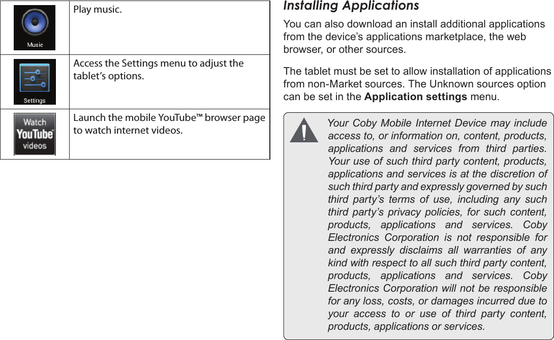 Page 17  Getting StartedEnglishPlay music.Access the Settings menu to adjust the tablet’s options.Launch the mobile YouTube™ browser page to watch internet videos.Installing ApplicationsYou can also download an install additional applications from the device’s applications marketplace, the web browser, or other sources.The tablet must be set to allow installation of applications from non-Market sources. The Unknown sources option can be set in the Application settings menu. YourCobyMobileInternetDevicemayincludeaccessto,orinformationon,content,products,applications and services from third parties.Youruseofsuchthirdpartycontent,products,applicationsandservicesisatthediscretionofsuchthirdpartyandexpresslygovernedbysuchthird party’s terms of use, including any suchthird party’s privacy policies, for such content,products, applications and services. CobyElectronics Corporation is not responsible forand expressly disclaims all warranties of anykindwithrespecttoallsuchthirdpartycontent,products, applications and services. CobyElectronicsCorporationwillnotberesponsibleforanyloss,costs,ordamagesincurredduetoyour access to or use of third party content,products,applicationsorservices.