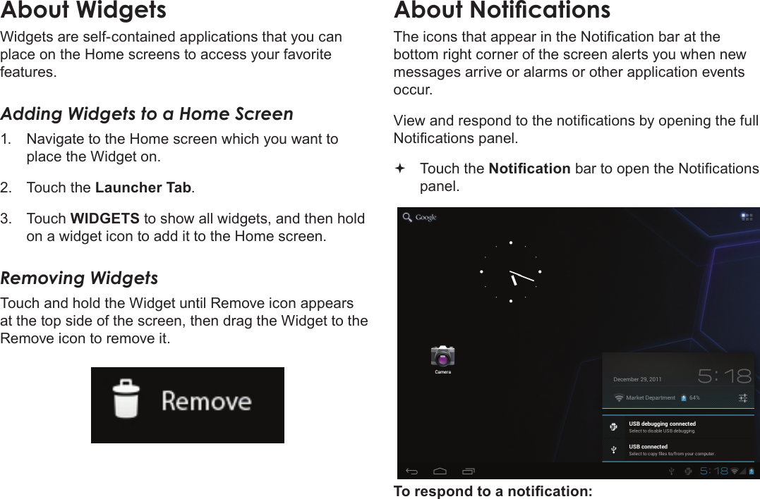 Page 18  Getting StartedEnglishWidgets are self-contained applications that you can place on the Home screens to access your favorite features.Adding Widgets to a Home Screen1.  Navigate to the Home screen which you want to place the Widget on.2.  Touch the Launcher Tab.3.  Touch WIDGETS to show all widgets, and then hold on a widget icon to add it to the Home screen.Removing WidgetsTouch and hold the Widget until Remove icon appears at the top side of the screen, then drag the Widget to the Remove icon to remove it.The icons that appear in the Notication bar at the bottom right corner of the screen alerts you when new messages arrive or alarms or other application events occur.View and respond to the notications by opening the full Notications panel. Touch the Notication bar to open the Notications panel.To respond to a notication: