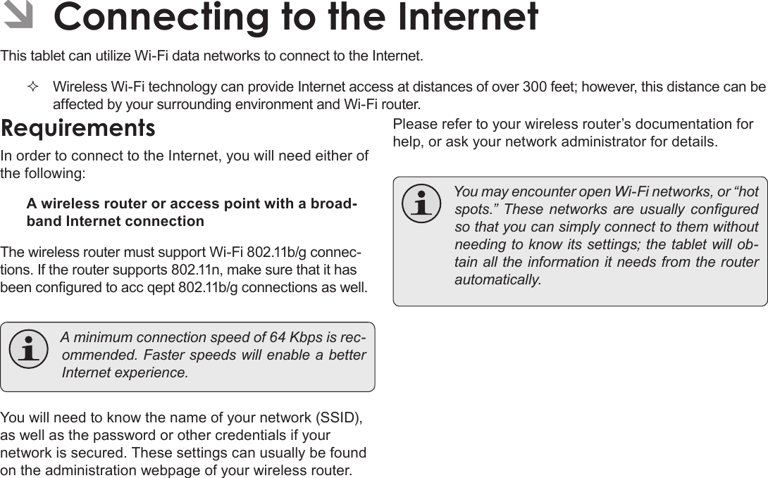 Page 20  Connecting To The InternetEnglishÂThis tablet can utilize Wi-Fi data networks to connect to the Internet.  Wireless Wi-Fi technology can provide Internet access at distances of over 300 feet; however, this distance can be affected by your surrounding environment and Wi-Fi router.In order to connect to the Internet, you will need either of the following:A wireless router or access point with a broad-band Internet connectionThe wireless router must support Wi-Fi 802.11b/g connec-tions. If the router supports 802.11n, make sure that it has been congured to acc qept 802.11b/g connections as well. Aminimumconnectionspeedof64Kbpsisrec-ommended.FasterspeedswillenableabetterInternetexperience.You will need to know the name of your network (SSID), as well as the password or other credentials if your network is secured. These settings can usually be found on the administration webpage of your wireless router.Please refer to your wireless router’s documentation for help, or ask your network administrator for details. YoumayencounteropenWi-Finetworks,or“hotspots.” These networks are usually conguredsothatyoucansimplyconnecttothemwithoutneedingtoknowitssettings;thetabletwillob-tainalltheinformationitneedsfromtherouterautomatically.