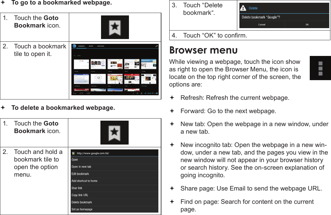 Page 25  Browsing The WebEnglish To go to a bookmarked webpage. 1.  Touch the Goto Bookmark icon.2.  Touch a bookmark tile to open it. To delete a bookmarked webpage.1.  Touch the Goto Bookmark icon.2.  Touch and hold a bookmark tile to open the option menu.3.  Touch “Delete bookmark“.4.  Touch “OK” to conrm.While viewing a webpage, touch the icon show as right to open the Browser Menu, the icon is locate on the top right corner of the screen, the options are: Refresh: Refresh the current webpage. Forward: Go to the next webpage. New tab: Open the webpage in a new window, under a new tab. New incognito tab: Open the webpage in a new win-dow, under a new tab, and the pages you view in the new window will not appear in your browser history or search history. See the on-screen explanation of going incognito. Share page: Use Email to send the webpage URL. Find on page: Search for content on the current page.