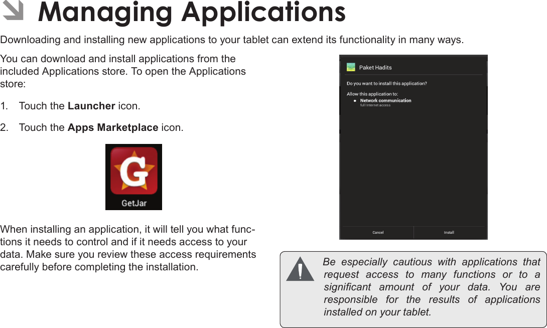 Page 27  Managing ApplicationsEnglishÂDownloading and installing new applications to your tablet can extend its functionality in many ways.You can download and install applications from the included Applications store. To open the Applications store:1.  Touch the Launcher icon.2.  Touch the Apps Marketplace icon.When installing an application, it will tell you what func-tions it needs to control and if it needs access to your data. Make sure you review these access requirements carefully before completing the installation.  Be especially cautious with applications thatrequest access to many functions or to asignicant amount of your data. You areresponsible for the results of applicationsinstalledonyourtablet.