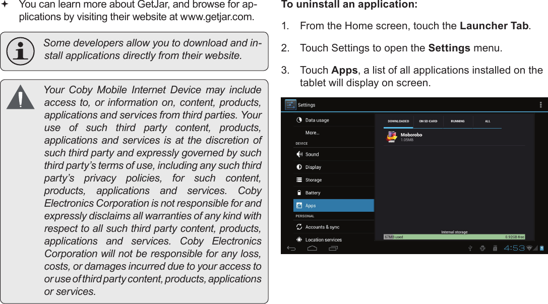 Page 28  Managing ApplicationsEnglish You can learn more about GetJar, and browse for ap-plications by visiting their website at www.getjar.com. Somedevelopersallowyoutodownloadandin-stallapplicationsdirectlyfromtheirwebsite. Your Coby Mobile Internet Device may includeaccessto,orinformation on,content,products,applicationsandservicesfromthirdparties.Youruse of such third party content, products,applicationsand servicesis at the discretionofsuchthirdpartyandexpresslygovernedbysuchthirdparty’stermsofuse,includinganysuchthirdparty’s privacy policies, for such content,products, applications and services. CobyElectronicsCorporationisnotresponsibleforandexpresslydisclaimsallwarrantiesofanykindwithrespecttoallsuchthirdpartycontent,products,applications and services. Coby ElectronicsCorporationwillnotberesponsibleforanyloss,costs,ordamagesincurredduetoyouraccesstooruseofthirdpartycontent,products,applicationsorservices.To uninstall an application:1.  From the Home screen, touch the Launcher Tab.2.  Touch Settings to open the Settings menu.3.  Touch Apps, a list of all applications installed on the tablet will display on screen.