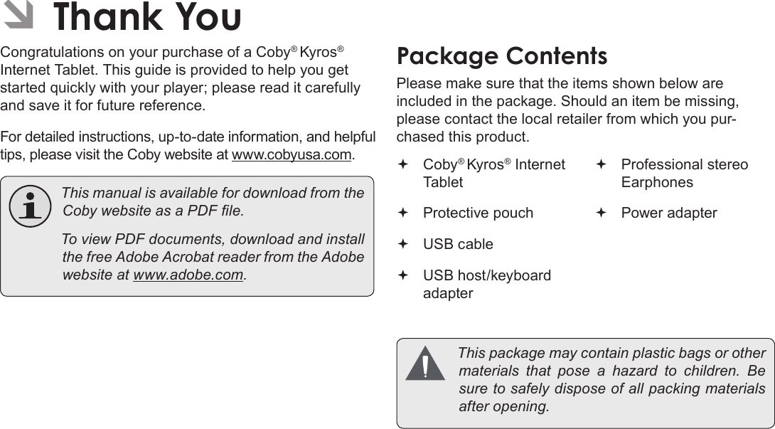 Page 3  Thank YouEnglishÂCongratulations on your purchase of a Coby® Kyros® Internet Tablet. This guide is provided to help you get started quickly with your player; please read it carefully and save it for future reference.For detailed instructions, up-to-date information, and helpful tips, please visit the Coby website at www.cobyusa.com. ThismanualisavailablefordownloadfromtheCobywebsiteasaPDFle. ToviewPDFdocuments,downloadandinstallthefreeAdobeAcrobatreaderfromtheAdobewebsiteatwww.adobe.com.Please make sure that the items shown below are included in the package. Should an item be missing, please contact the local retailer from which you pur-chased this product. Coby® Kyros® Internet Tablet  Protective pouch USB cable USB host/keyboard adapter Professional stereo Earphones Power adapter Thispackagemaycontainplasticbagsorothermaterials that pose a hazard to children. Besuretosafelydisposeofallpackingmaterialsafteropening.