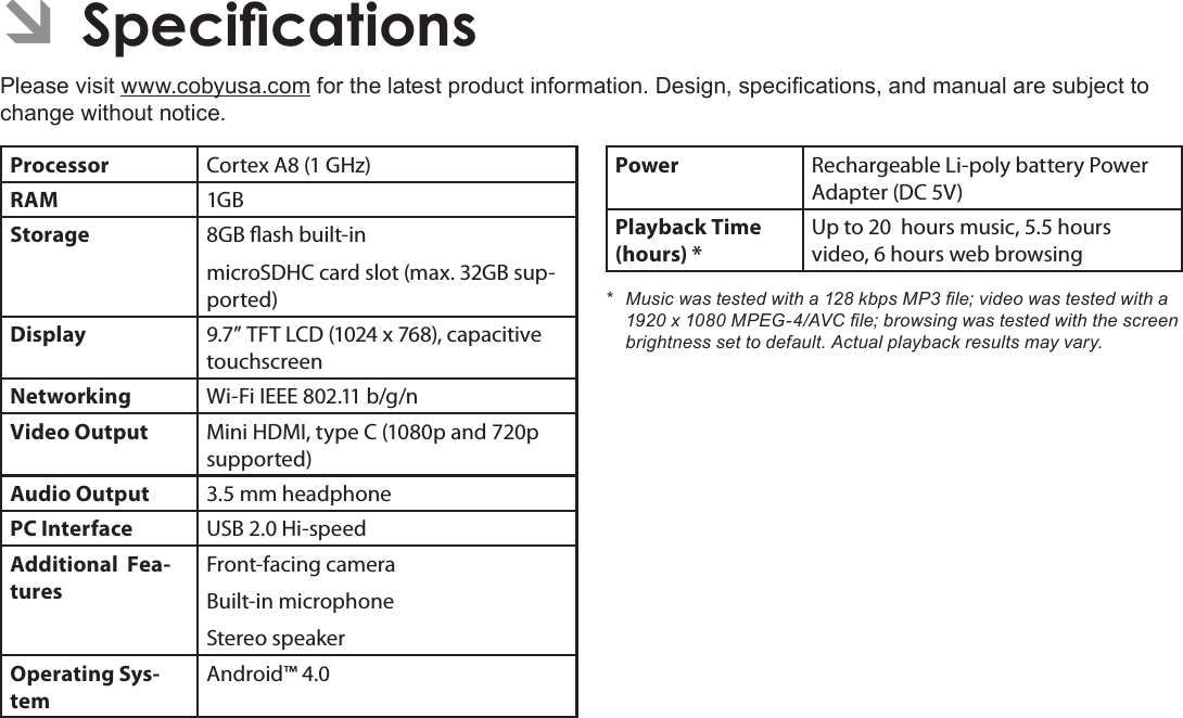 Page 35  SpecicationsEnglishÂPlease visit www.cobyusa.com for the latest product information. Design, specications, and manual are subject to change without notice.Processor Cortex A8 (1 GHz)RAM 1GBStorage 8GB ash built-inmicroSDHC card slot (max. 32GB sup-ported)Display 9.7” TFT LCD (1024 x 768), capacitive touchscreenNetworking Wi-Fi IEEE 802.11 b/g/nVideo Output Mini HDMI, type C (1080p and 720p supported)Audio Output 3.5 mm headphonePC Interface USB 2.0 Hi-speedAdditional  Fea-turesFront-facing cameraBuilt-in microphoneStereo speakerOperating Sys-temAndroid™ 4.0Power Rechargeable Li-poly battery Power Adapter (DC 5V)Playback Time (hours) *Up to 20  hours music, 5.5 hours video, 6 hours web browsing* Musicwastestedwitha128kbpsMP3le;videowastestedwitha1920x1080MPEG-4/AVCle;browsingwastestedwiththescreenbrightnesssettodefault.Actualplaybackresultsmayvary.