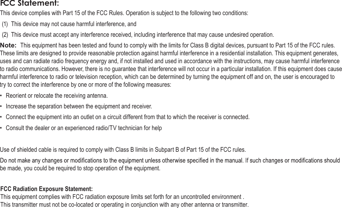 Page 38  Safety NoticesEnglishFCC Statement:This device complies with Part 15 of the FCC Rules. Operation is subject to the following two conditions:(1)  This device may not cause harmful interference, and(2)  This device must accept any interference received, including interference that may cause undesired operation.Note:  This equipment has been tested and found to comply with the limits for Class B digital devices, pursuant to Part 15 of the FCC rules. These limits are designed to provide reasonable protection against harmful interference in a residential installation. This equipment generates, uses and can radiate radio frequency energy and, if not installed and used in accordance with the instructions, may cause harmful interference to radio communications. However, there is no guarantee that interference will not occur in a particular installation. If this equipment does cause harmful interference to radio or television reception, which can be determined by turning the equipment off and on, the user is encouraged to try to correct the interference by one or more of the following measures:•  Reorient or relocate the receiving antenna.•  Increase the separation between the equipment and receiver.•  Connect the equipment into an outlet on a circuit different from that to which the receiver is connected.•  Consult the dealer or an experienced radio/TV technician for helpUse of shielded cable is required to comply with Class B limits in Subpart B of Part 15 of the FCC rules.be made, you could be required to stop operation of the equipment.FCC Radiation Exposure Statement:  This equipment complies with FCC radiation exposure limits set forth for an uncontrolled environment . This transmitter must not be co-located or operating in conjunction with any other antenna or transmitter.