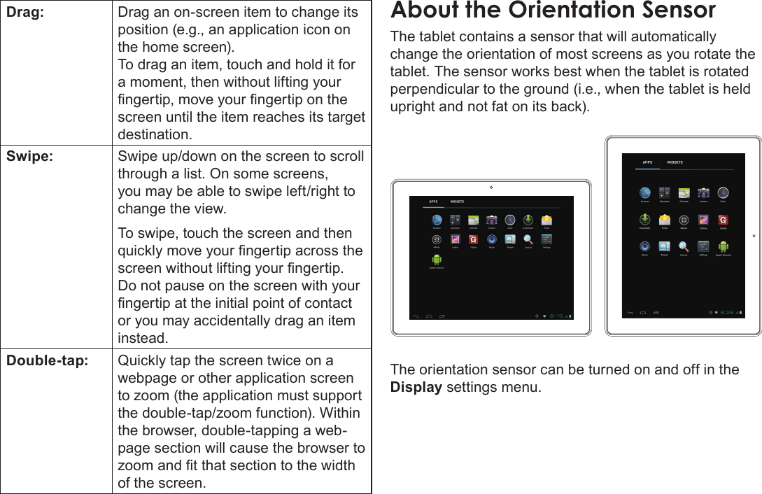 Page 9  Getting To Know The Internet TabletEnglishDrag: Drag an on-screen item to change its position (e.g., an application icon on the home screen).To drag an item, touch and hold it for a moment, then without lifting your ngertip, move your ngertip on the screen until the item reaches its target destination.Swipe: Swipe up/down on the screen to scroll through a list. On some screens, you may be able to swipe left/right to change the view.To swipe, touch the screen and then quickly move your ngertip across the screen without lifting your ngertip. Do not pause on the screen with your ngertip at the initial point of contact or you may accidentally drag an item instead.Double-tap: Quickly tap the screen twice on a webpage or other application screen to zoom (the application must support the double-tap/zoom function). Within the browser, double-tapping a web-page section will cause the browser to zoom and t that section to the width of the screen.The tablet contains a sensor that will automatically change the orientation of most screens as you rotate the tablet. The sensor works best when the tablet is rotated perpendicular to the ground (i.e., when the tablet is held upright and not fat on its back).The orientation sensor can be turned on and off in the Display settings menu.