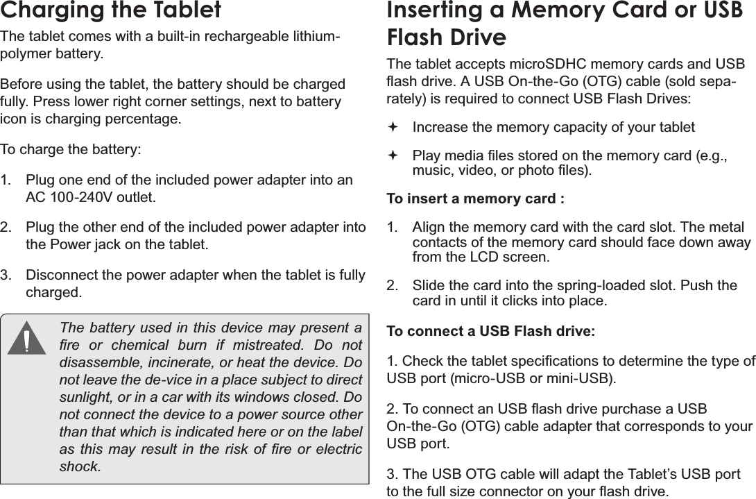 Page 10 Getting To Know The Internet TabletEnglishCharging the TabletThe tablet comes with a built-in rechargeable lithium-polymer battery.Before using the tablet, the battery should be charged fully. Press lower right corner settings, next to battery icon is charging percentage.To charge the battery:1. Plug one end of the included power adapter into an AC 100-240V outlet.2. Plug the other end of the included power adapter into the Power jack on the tablet.3. Disconnect the power adapter when the tablet is fully charged.The battery used in this device may present a ¿UH RU FKHPLFDO EXUQ LI PLVWUHDWHG &apos;R QRWGLVDVVHPEOHLQFLQHUDWHRUKHDWWKHGHYLFH&apos;Rnot leave the de-vice in a place subject to direct VXQOLJKWRULQDFDUZLWKLWVZLQGRZVFORVHG&apos;Rnot connect the device to a power source other than that which is indicated here or on the label DVWKLV PD\UHVXOW LQ WKHULVN RI ¿UH RU HOHFWULFVKRFNInserting a Memory Card or USBFlash DriveThe tablet accepts microSDHC memory cards and USB ÀDVKGULYH$86%2QWKH*R27*FDEOHVROGVHSD-rately) is required to connect USB Flash Drives:Increase the memory capacity of your tablet3OD\PHGLD¿OHVVWRUHGRQWKHPHPRU\FDUGHJPXVLFYLGHRRUSKRWR¿OHVTo insert a memory card :1. Align the memory card with the card slot. The metal contacts of the memory card should face down away from the LCD screen.2. Slide the card into the spring-loaded slot. Push the card in until it clicks into place.To connect a USB Flash drive:&amp;KHFNWKHWDEOHWVSHFL¿FDWLRQVWRGHWHUPLQHWKHW\SHRIUSB port (micro-USB or mini-USB).7RFRQQHFWDQ86%ÀDVKGULYHSXUFKDVHD86%On-the-Go (OTG) cable adapter that corresponds to your USB port.3. The USB OTG cable will adapt the Tablet’s USB port WRWKHIXOOVL]HFRQQHFWRURQ\RXUÀDVKGULYH