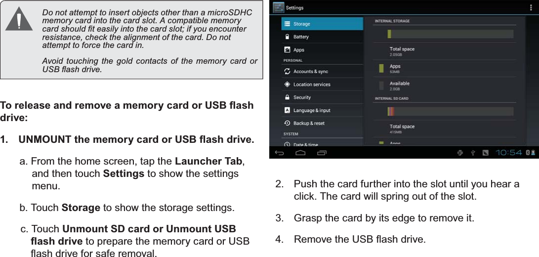 Getting To Know The Internet Tablet Page 11EnglishDo not attempt to insert objects other than a microSDHC PHPRU\FDUGLQWRWKHFDUGVORW$FRPSDWLEOHPHPRU\FDUGVKRXOG¿WHDVLO\LQWRWKHFDUGVORWLI\RXHQFRXQWHUUHVLVWDQFHFKHFNWKHDOLJQPHQWRIWKHFDUG&apos;RQRWDWWHPSWWRIRUFHWKHFDUGLQAvoid touching the gold contacts of the memory card or 86%ÀDVKGULYH7RUHOHDVHDQGUHPRYHDPHPRU\FDUGRU86%ÀDVKdrive:1. 8102817WKHPHPRU\FDUGRU86%ÀDVKGULYHa. From the home screen, tap the Launcher Tab,and then touch Settings to show the settings menu.b. Touch Storage to show the storage settings.c. Touch Unmount SD card or Unmount USB ÀDVKGULYH to prepare the memory card or USB ÀDVKGULYHIRUVDIHUHPRYDO2. Push the card further into the slot until you hear a click. The card will spring out of the slot.3. Grasp the card by its edge to remove it.4. 5HPRYHWKH86%ÀDVKGULYH