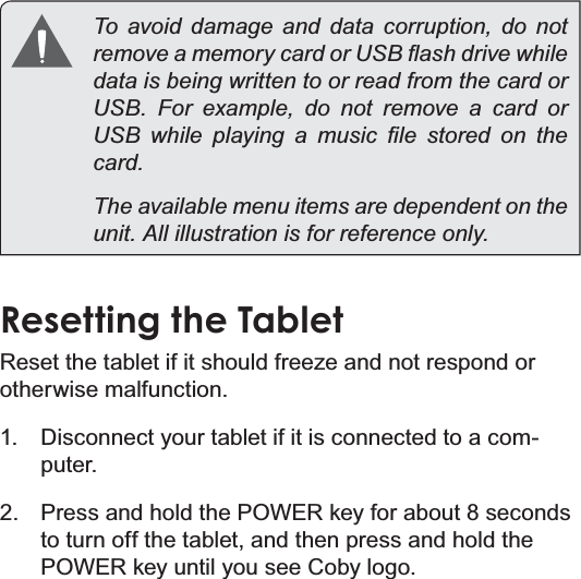 Page 12 Getting To Know The Internet TabletEnglishTo avoid damage and data corruption, do not UHPRYHDPHPRU\FDUGRU86%ÀDVKGULYHZKLOHdata is being written to or read from the card or 86%)RUH[DPSOHGRQRWUHPRYHDFDUGRU86% ZKLOH SOD\LQJ D PXVLF ¿OH VWRUHG RQ WKHFDUGThe available menu items are dependent on the XQLW$OOLOOXVWUDWLRQLVIRUUHIHUHQFHRQO\Resetting the Tablet5HVHWWKHWDEOHWLILWVKRXOGIUHH]HDQGQRWUHVSRQGRUotherwise malfunction.1. Disconnect your tablet if it is connected to a com-puter. 2. Press and hold the POWER key for about 8 seconds to turn off the tablet, and then press and hold the POWER key until you see Coby logo.