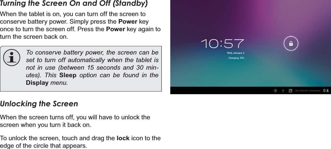 Page 14 Getting StartedEnglishTurning the Screen On and Off (Standby) When the tablet is on, you can turn off the screen to conserve battery power. Simply press the Power key once to turn the screen off. Press the Power key again to turn the screen back on.To conserve battery power, the screen can be set to turn off automatically when the tablet is not in use (between 15 seconds and 30 min-XWHV 7KLV Sleep option can be found in the DisplayPHQXUnlocking the ScreenWhen the screen turns off, you will have to unlock the screen when you turn it back on. To unlock the screen, touch and drag the lock icon to the edge of the circle that appears.