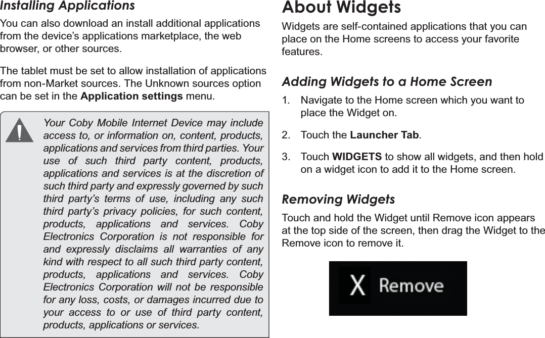 Getting Started Page 19EnglishInstalling ApplicationsYou can also download an install additional applications from the device’s applications marketplace, the web browser, or other sources.The tablet must be set to allow installation of applications from non-Market sources. The Unknown sources option can be set in the Application settings menu. &lt;RXU &amp;RE\ 0RELOH ,QWHUQHW &apos;HYLFH PD\ LQFOXGHaccess to, or information on, content, products, DSSOLFDWLRQVDQGVHUYLFHVIURPWKLUGSDUWLHV&lt;RXUuse of such third party content, products, applications and services is at the discretion of such third party and expressly governed by such third party’s terms of use, including any such third party’s privacy policies, for such content, SURGXFWV DSSOLFDWLRQV DQG VHUYLFHV &amp;RE\Electronics Corporation is not responsible for and expressly disclaims all warranties of any kind with respect to all such third party content, SURGXFWV DSSOLFDWLRQV DQG VHUYLFHV &amp;RE\Electronics Corporation will not be responsible for any loss, costs, or damages incurred due to your access to or use of third party content, SURGXFWVDSSOLFDWLRQVRUVHUYLFHVAbout WidgetsWidgets are self-contained applications that you can place on the Home screens to access your favorite features.Adding Widgets to a Home Screen1. Navigate to the Home screen which you want to place the Widget on.2. Touch the Launcher Tab.3. Touch WIDGETS to show all widgets, and then hold on a widget icon to add it to the Home screen.Removing WidgetsTouch and hold the Widget until Remove icon appears at the top side of the screen, then drag the Widget to the Remove icon to remove it.