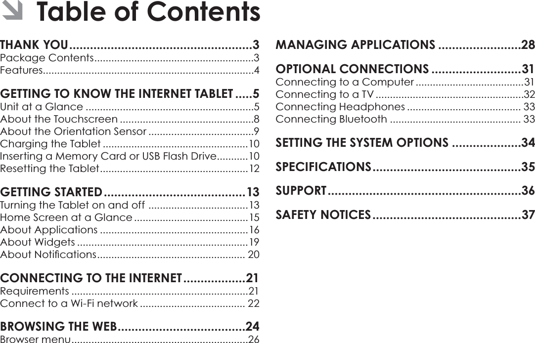 Page 2 Table Of ContentsEnglishTHANK YOU.....................................................3Package Contents........................................................3Features..........................................................................4GETTING TO KNOW THE INTERNET TABLET .....5Unit at a Glance ...........................................................5About the Touchscreen ...............................................8About the Orientation Sensor .....................................9Charging the Tablet ...................................................10Inserting a Memory Card or USB Flash Drive...........10Resetting the Tablet....................................................12GETTING STARTED.........................................13Turning the Tablet on and off ...................................13Home Screen at a Glance ........................................15About Applications ....................................................16About Widgets ............................................................19$ERXW1RWLÀFDWLRQV.................................................... 20CONNECTING TO THE INTERNET ..................21Requirements ..............................................................21Connect to a Wi-Fi network ..................................... 22BROWSING THE WEB.....................................24Browser menu..............................................................26MANAGING APPLICATIONS ........................28OPTIONAL CONNECTIONS ..........................31Connecting to a Computer ......................................31Connecting to a TV ....................................................32Connecting Headphones ........................................ 33Connecting Bluetooth .............................................. 33SETTING THE SYSTEM OPTIONS ....................34SPECIFICATIONS...........................................35SUPPORT........................................................36SAFETY NOTICES...........................................37ÂTable of Contents