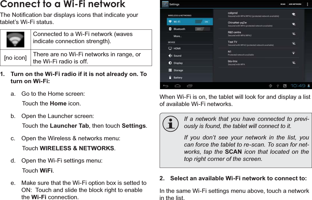 Page 22 Connecting To The InternetEnglishConnect to a Wi-Fi network7KH1RWL¿FDWLRQEDUGLVSOD\VLFRQVWKDWLQGLFDWH\RXUtablet’s Wi-Fi status.Connected to a Wi-Fi network (waves indicate connection strength).[no icon] There are no Wi-Fi networks in range, or the Wi-Fi radio is off.1. Turn on the Wi-Fi radio if it is not already on. To turn on Wi-Fi:a. Go to the Home screen: Touch the Home icon.b. Open the Launcher screen:  Touch the Launcher Tab, then touch Settings.c. Open the Wireless &amp; networks menu:  Touch WIRELESS &amp; NETWORKS.d. Open the Wi-Fi settings menu:  Touch WiFi.e. Make sure that the Wi-Fi option box is setted to ON:  Touch and slide the block right to enable the Wi-Fi connection.When Wi-Fi is on, the tablet will look for and display a list of available Wi-Fi networks.If a network that you have connected to previ-RXVO\LVIRXQGWKHWDEOHWZLOOFRQQHFWWRLWIf you don’t see your network in the list, you FDQIRUFHWKHWDEOHWWRUHVFDQ7RVFDQIRUQHW-works, tap the SCAN icon that located on the WRSULJKWFRUQHURIWKHVFUHHQ2. Select an available Wi-Fi network to connect to:In the same Wi-Fi settings menu above, touch a network in the list.