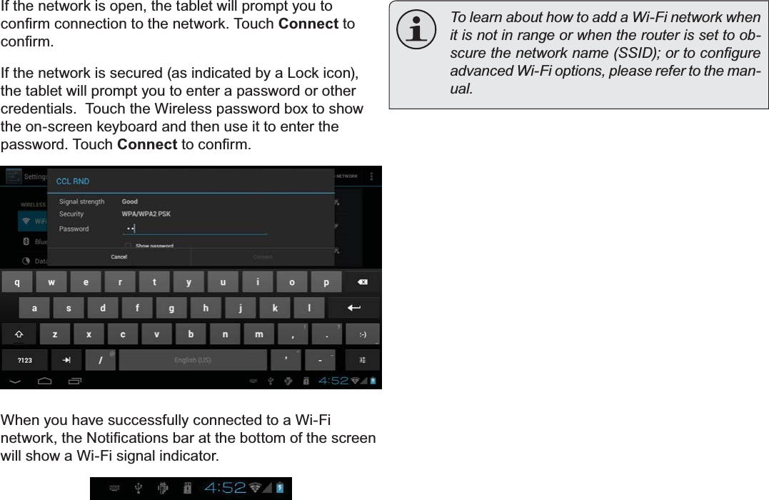 Connecting To The Internet Page 23EnglishIf the network is open, the tablet will prompt you to FRQ¿UPFRQQHFWLRQWRWKHQHWZRUN7RXFKConnect to FRQ¿UPIf the network is secured (as indicated by a Lock icon), the tablet will prompt you to enter a password or other credentials.  Touch the Wireless password box to show the on-screen keyboard and then use it to enter the password. Touch ConnectWRFRQ¿UPWhen you have successfully connected to a Wi-Fi QHWZRUNWKH1RWL¿FDWLRQVEDUDWWKHERWWRPRIWKHVFUHHQwill show a Wi-Fi signal indicator.To learn about how to add a Wi-Fi network when it is not in range or when the router is set to ob-VFXUHWKHQHWZRUNQDPH66,&apos;RUWRFRQ¿JXUHadvanced Wi-Fi options, please refer to the man-XDO