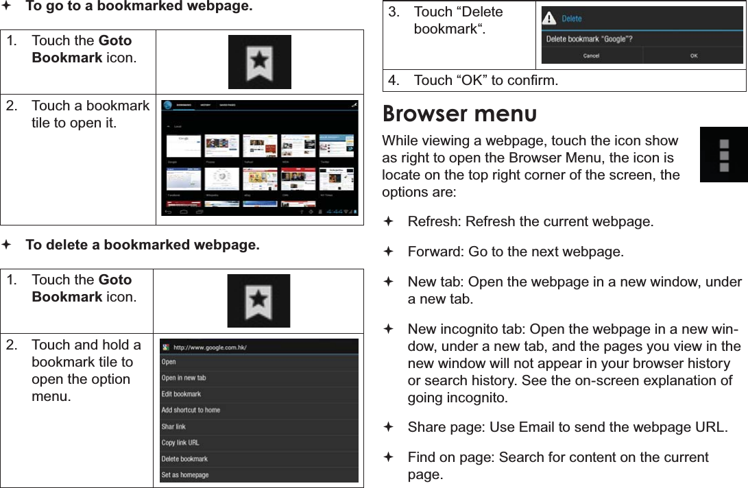 Page 26 Browsing The WebEnglishTo go to a bookmarked webpage.1. Touch the GotoBookmark icon.2. Touch a bookmark tile to open it.To delete a bookmarked webpage.1. Touch the GotoBookmark icon.2. Touch and hold a bookmark tile to open the option menu.3. Touch “Delete bookmark“.4. 7RXFK³2.´WRFRQ¿UPBrowser menuWhile viewing a webpage, touch the icon show as right to open the Browser Menu, the icon is locate on the top right corner of the screen, the options are:Refresh: Refresh the current webpage.Forward: Go to the next webpage.New tab: Open the webpage in a new window, under a new tab.New incognito tab: Open the webpage in a new win-dow, under a new tab, and the pages you view in the new window will not appear in your browser history or search history. See the on-screen explanation of going incognito.Share page: Use Email to send the webpage URL.Find on page: Search for content on the current page.