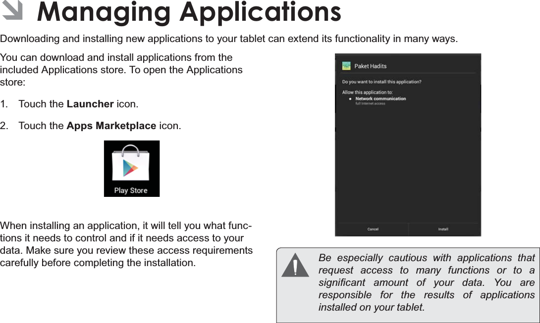 Page 28 Managing ApplicationsEnglishÂManaging ApplicationsDownloading and installing new applications to your tablet can extend its functionality in many ways.You can download and install applications from the included Applications store. To open the Applications store:1. Touch the Launcher icon.2. Touch the Apps Marketplace icon.When installing an application, it will tell you what func-tions it needs to control and if it needs access to your data. Make sure you review these access requirements carefully before completing the installation.  %H HVSHFLDOO\ FDXWLRXV ZLWK DSSOLFDWLRQV WKDWrequest access to many functions or to a VLJQL¿FDQW DPRXQW RI \RXU GDWD &lt;RX DUHresponsible for the results of applications LQVWDOOHGRQ\RXUWDEOHW