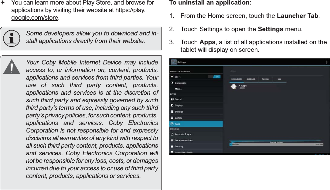 Managing Applications Page 29EnglishYou can learn more about Play Store, and browse for applications by visiting their website at https://play.ppygoogle.com/storegg.Some developers allow you to download and in-VWDOODSSOLFDWLRQVGLUHFWO\IURPWKHLUZHEVLWH&lt;RXU&amp;RE\ 0RELOH ,QWHUQHW &apos;HYLFH PD\LQFOXGHaccess to, or information on, content, products,DSSOLFDWLRQVDQGVHUYLFHVIURPWKLUGSDUWLHV&lt;RXUuse of such third party content, products,applications and services is at the discretion of such third party and expressly governed by such third party’s terms of use, including any such third party’s privacy policies, for such content, products,DSSOLFDWLRQV DQG VHUYLFHV&amp;RE\ (OHFWURQLFVCorporation is not responsible for and expressly disclaims all warranties of any kind with respect to all such third party content, products, applications DQG VHUYLFHV&amp;RE\ (OHFWURQLFV&amp;RUSRUDWLRQ ZLOOnot be responsible for any loss, costs, or damages incurred due to your access to or use of third party FRQWHQWSURGXFWVDSSOLFDWLRQVRUVHUYLFHVTo uninstall an application:1.From the Home screen, touch theLauncher Tab.2.Touch Settings to open theSettingsmenu.3.TouchApps, a list of all applications installed on thetablet will display on screen.