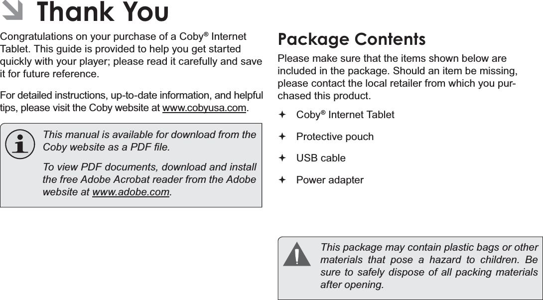 Thank You Page 3EnglishÂThank YouCongratulations on your purchase of a Coby® Internet Tablet. This guide is provided to help you get started quickly with your player; please read it carefully and save it for future reference.For detailed instructions, up-to-date information, and helpful tips, please visit the Coby website at www.cobyusa.com.This manual is available for download from the &amp;RE\ZHEVLWHDVD3&apos;)¿OHTo view PDF documents, download and install the free Adobe Acrobat reader from the Adobe website at ZZZDGREHFRPPackage ContentsPlease make sure that the items shown below are included in the package. Should an item be missing, please contact the local retailer from which you pur-chased this product.Coby® Internet Tablet Protective pouchUSB cablePower adapterThis package may contain plastic bags or other PDWHULDOV WKDW SRVH D KD]DUG WR FKLOGUHQ %Hsure to safely dispose of all packing materials DIWHURSHQLQJ