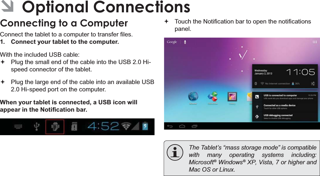 Optional Connections Page 31EnglishÂOptional ConnectionsConnecting to a Computer&amp;RQQHFWWKHWDEOHWWRDFRPSXWHUWRWUDQVIHU¿OHV1. Connect your tablet to the computer.With the included USB cable:Plug the small end of the cable into the USB 2.0 Hi- speed connector of the tablet.Plug the large end of the cable into an available USB  2.0 Hi-speed port on the computer.When your tablet is connected, a USB icon will DSSHDULQWKH1RWL¿FDWLRQEDU7RXFKWKH1RWL¿FDWLRQEDUWRRSHQWKHQRWL¿FDWLRQVpanel. 7KH7DEOHW¶V³PDVVVWRUDJHPRGH´LVFRPSDWLEOHwith many operating systems including: 0LFURVRIW® Windows® XP, Vista, 7 or higher and 0DF26RU/LQX[