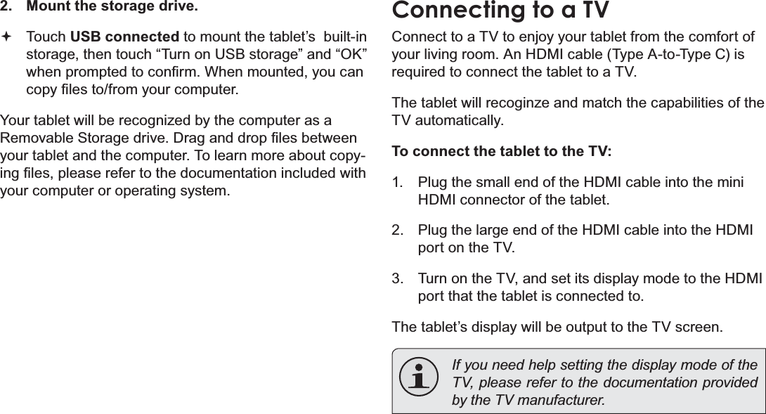 Page 32 Optional ConnectionsEnglish2. Mount the storage drive.Touch USB connected to mount the tablet’s  built-in storage, then touch “Turn on USB storage” and “OK” ZKHQSURPSWHGWRFRQ¿UP:KHQPRXQWHG\RXFDQFRS\¿OHVWRIURP\RXUFRPSXWHU&lt;RXUWDEOHWZLOOEHUHFRJQL]HGE\WKHFRPSXWHUDVD5HPRYDEOH6WRUDJHGULYH&apos;UDJDQGGURS¿OHVEHWZHHQyour tablet and the computer. To learn more about copy-LQJ¿OHVSOHDVHUHIHUWRWKHGRFXPHQWDWLRQLQFOXGHGZLWKyour computer or operating system.Connecting to a TVConnect to a TV to enjoy your tablet from the comfort of your living room. An HDMI cable (Type A-to-Type C) is required to connect the tablet to a TV.7KHWDEOHWZLOOUHFRJLQ]HDQGPDWFKWKHFDSDELOLWLHVRIWKHTV automatically.To connect the tablet to the TV:1. Plug the small end of the HDMI cable into the mini HDMI connector of the tablet.2. Plug the large end of the HDMI cable into the HDMI port on the TV.3. Turn on the TV, and set its display mode to the HDMI port that the tablet is connected to.The tablet’s display will be output to the TV screen.If you need help setting the display mode of the TV, please refer to the documentation provided E\WKH79PDQXIDFWXUHU