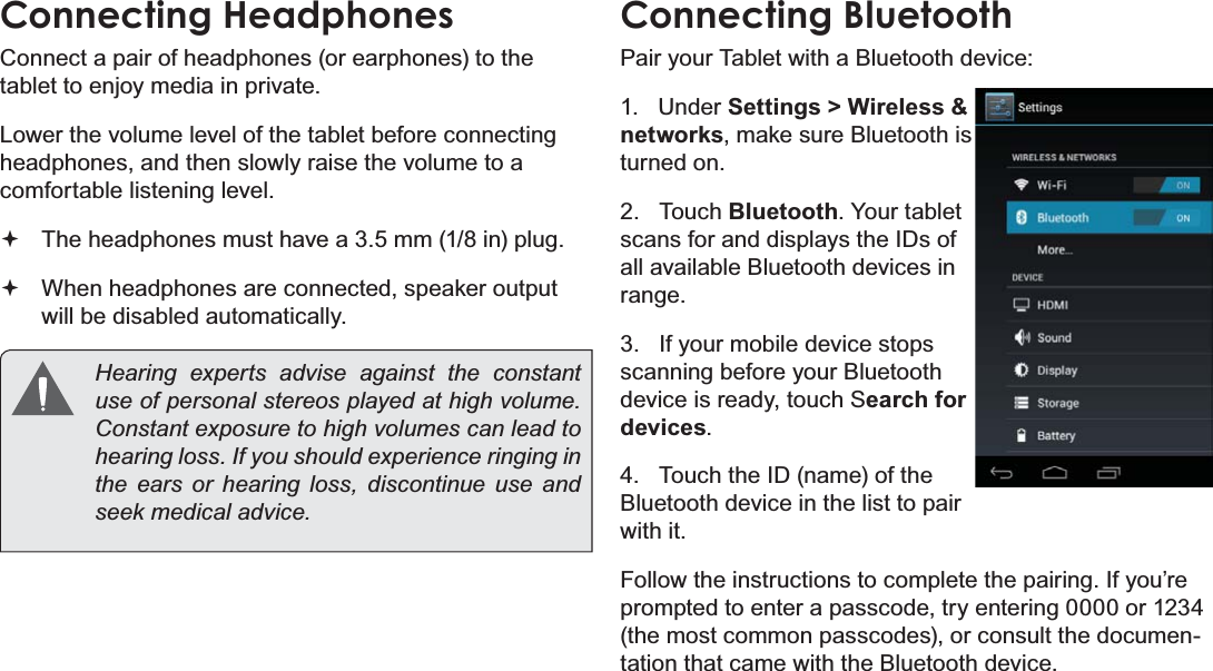 Optional Connections Page 33EnglishConnecting HeadphonesConnect a pair of headphones (or earphones) to the tablet to enjoy media in private.Lower the volume level of the tablet before connecting headphones, and then slowly raise the volume to a comfortable listening level.The headphones must have a 3.5 mm (1/8 in) plug.When headphones are connected, speaker output  will be disabled automatically.Hearing experts advise against the constant XVHRISHUVRQDOVWHUHRVSOD\HGDWKLJKYROXPHConstant exposure to high volumes can lead to KHDULQJORVV,I\RXVKRXOGH[SHULHQFHULQJLQJLQthe ears or hearing loss, discontinue use and VHHNPHGLFDODGYLFHConnecting BluetoothPair your Tablet with a Bluetooth device:1.   Under Settings &gt; Wireless &amp; networks, make sure Bluetooth is turned on.2.   Touch Bluetooth. Your tablet scans for and displays the IDs of all available Bluetooth devices in range.3.   If your mobile device stops scanning before your Bluetooth device is ready, touch Search for devices.4.   Touch the ID (name) of the Bluetooth device in the list to pair with it.Follow the instructions to complete the pairing. If you’re prompted to enter a passcode, try entering 0000 or 1234 (the most common passcodes), or consult the documen-tation that came with the Bluetooth device.