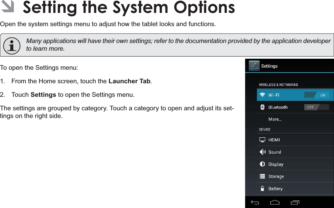 Page 34 Setting The System OptionsEnglishÂSetting the System OptionsOpen the system settings menu to adjust how the tablet looks and functions. 0DQ\DSSOLFDWLRQVZLOOKDYHWKHLURZQVHWWLQJVUHIHUWRWKHGRFXPHQWDWLRQSURYLGHGE\WKHDSSOLFDWLRQGHYHORSHUWROHDUQPRUHTo open the Settings menu:1. From the Home screen, touch the Launcher Tab.2. Touch Settings to open the Settings menu.The settings are grouped by category. Touch a category to open and adjust its set-tings on the right side.