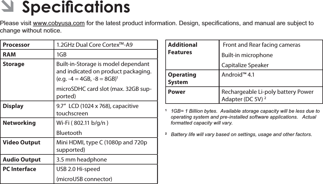 6SHFLÀFDWLRQV Page 35EnglishÂ6SHFLÀFDWLRQVPlease visit www.cobyusa.comIRUWKHODWHVWSURGXFWLQIRUPDWLRQ&apos;HVLJQVSHFL¿FDWLRQVDQGPDQXDODUHVXEMHFWWRchange without notice.Processor 1.2GHz Dual Core CortexTM-A9RAM 1GBStorage Built-in-Storage is model dependant and indicated on product packaging. (e.g. -4 = 4GB, -8 = 8GB)1microSDHC card slot (max. 32GB sup-ported)Display 9.7”  LCD (1024 x 768), capacitive touchscreenNetworking Wi-Fi ( 802.11 b/g/n )BluetoothVideo Output Mini HDMI, type C (1080p and 720p supported)Audio Output 3.5 mm headphonePC Interface USB 2.0 Hi-speed(microUSB connector)Additional  Features Front and Rear facing camerasBuilt-in microphoneCapitalize SpeakerOperating SystemAndroid™ 4.1Power Rechargeable Li-poly battery Power Adapter (DC 5V) 21 *% %LOOLRQE\WHV$YDLODEOHVWRUDJHFDSDFLW\ZLOOEHOHVVGXHWRRSHUDWLQJV\VWHPDQGSUHLQVWDOOHGVRIWZDUHDSSOLFDWLRQV$FWXDOIRUPDWWHGFDSDFLW\ZLOOYDU\2%DWWHU\OLIHZLOOYDU\EDVHGRQVHWWLQJVXVDJHDQGRWKHUIDFWRUV