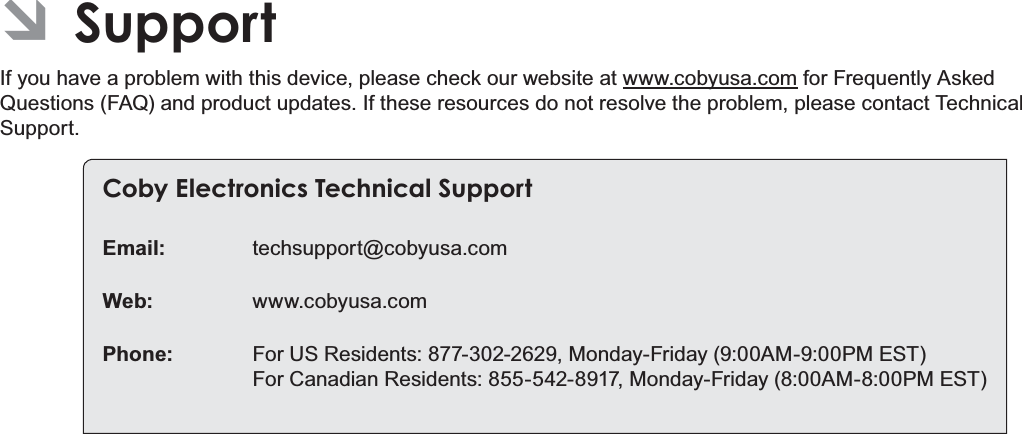 Page 36 SupportEnglishÂSupportIf you have a problem with this device, please check our website at www.cobyusa.com for Frequently Asked Questions (FAQ) and product updates. If these resources do not resolve the problem, please contact Technical Support.Coby Electronics Technical SupportEmail: techsupport@cobyusa.comWeb: www.cobyusa.comPhone: For US Residents: 877-302-2629, Monday-Friday (9:00AM-9:00PM EST)For Canadian Residents: 855-542-8917, Monday-Friday (8:00AM-8:00PM EST)