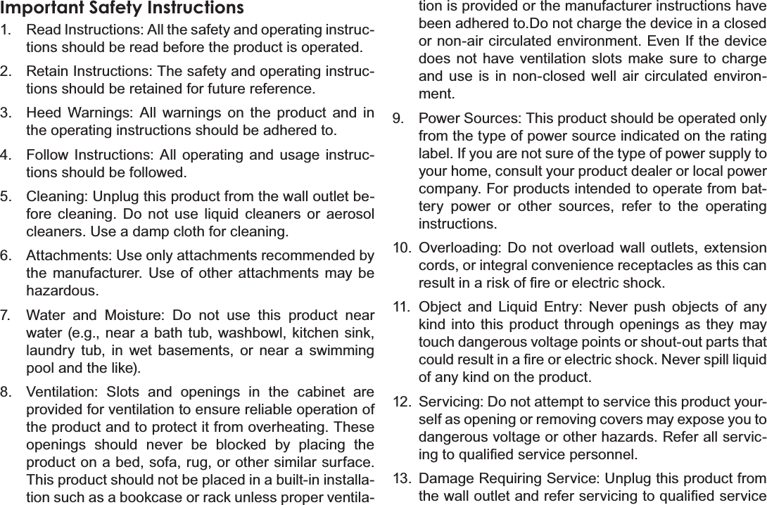 Safety Notices Page 39EnglishImportant Safety Instructions1. Read Instructions: All the safety and operating instruc-tions should be read before the product is operated.2. Retain Instructions: The safety and operating instruc-tions should be retained for future reference.3. Heed Warnings: All warnings on the product and in the operating instructions should be adhered to.4. Follow Instructions: All operating and usage instruc-tions should be followed.5. Cleaning: Unplug this product from the wall outlet be-fore cleaning. Do not use liquid cleaners or aerosol cleaners. Use a damp cloth for cleaning.6. Attachments: Use only attachments recommended by the manufacturer. Use of other attachments may be KD]DUGRXV7. Water and Moisture: Do not use this product near water (e.g., near a bath tub, washbowl, kitchen sink, laundry tub, in wet basements, or near a swimming pool and the like).8. Ventilation: Slots and openings in the cabinet are provided for ventilation to ensure reliable operation of the product and to protect it from overheating. These openings should never be blocked by placing the product on a bed, sofa, rug, or other similar surface. This product should not be placed in a built-in installa-tion such as a bookcase or rack unless proper ventila-tion is provided or the manufacturer instructions have been adhered to.Do not charge the device in a closed or non-air circulated environment. Even If the device does not have ventilation slots make sure to charge and use is in non-closed well air circulated environ-ment.9. Power Sources: This product should be operated only from the type of power source indicated on the rating label. If you are not sure of the type of power supply to your home, consult your product dealer or local power company. For products intended to operate from bat-tery power or other sources, refer to the operating instructions.10. Overloading: Do not overload wall outlets, extension cords, or integral convenience receptacles as this can UHVXOWLQDULVNRI¿UHRUHOHFWULFVKRFN11. Object and Liquid Entry: Never push objects of any kind into this product through openings as they may touch dangerous voltage points or shout-out parts that FRXOGUHVXOWLQD¿UHRUHOHFWULFVKRFN1HYHUVSLOOOLTXLGof any kind on the product.12. Servicing: Do not attempt to service this product your-self as opening or removing covers may expose you to GDQJHURXVYROWDJHRURWKHUKD]DUGV5HIHUDOOVHUYLF-LQJWRTXDOL¿HGVHUYLFHSHUVRQQHO13. Damage Requiring Service: Unplug this product from WKHZDOORXWOHWDQGUHIHUVHUYLFLQJWRTXDOL¿HGVHUYLFH