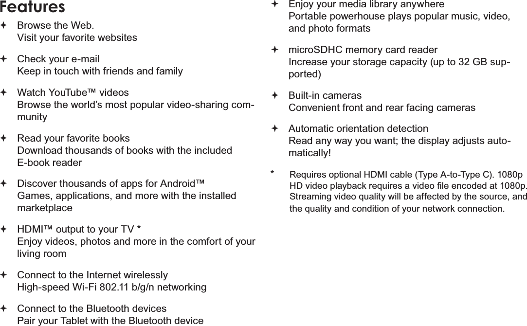 Page 4 Thank YouEnglishFeaturesBrowse the Web.Visit your favorite websitesCheck your e-mailKeep in touch with friends and familyWatch YouTube™ videosBrowse the world’s most popular video-sharing com-munityRead your favorite booksDownload thousands of books with the included E-book reader Discover thousands of apps for Android™Games, applications, and more with the installed marketplaceHDMI™ output to your TV *Enjoy videos, photos and more in the comfort of your living roomConnect to the Internet wirelesslyHigh-speed Wi-Fi 802.11 b/g/n networkingConnect to the Bluetooth devicesPair your Tablet with the Bluetooth deviceEnjoy your media library anywhere Portable powerhouse plays popular music, video, and photo formatsmicroSDHC memory card readerIncrease your storage capacity (up to 32 GB sup-ported)Built-in camerasConvenient front and rear facing camerasAutomatic orientation detectionRead any way you want; the display adjusts auto-matically!*Requires optional HDMI cable (Type A-to-Type C). 1080p +&apos;YLGHRSOD\EDFNUHTXLUHVDYLGHR¿OHHQFRGHGDWSStreaming video quality will be affected by the source, and the quality and condition of your network connection.