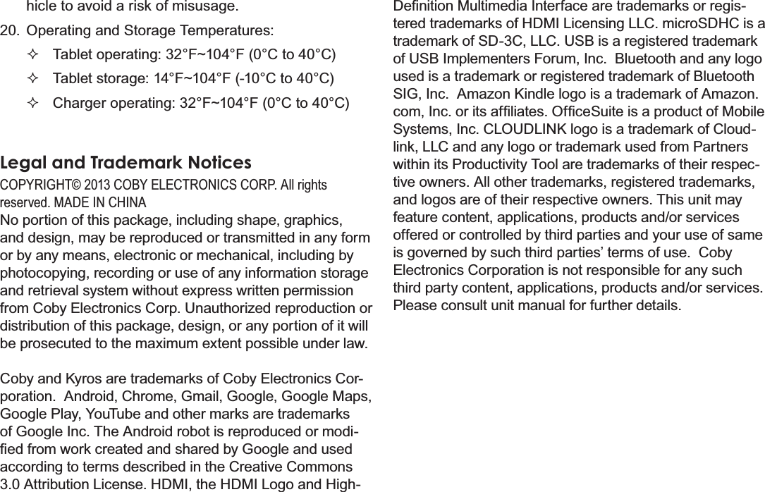 Safety Notices Page 41Englishhicle to avoid a risk of misusage.20. Operating and Storage Temperatures:Tablet operating: 32°F~104°F (0°C to 40°C)Tablet storage: 14°F~104°F (-10°C to 40°C)Charger operating: 32°F~104°F (0°C to 40°C)Legal and Trademark Notices&amp;23&lt;5,*+7&amp;2%&lt;(/(&amp;7521,&amp;6&amp;253$OOULJKWVUHVHUYHG0$&apos;(,1&amp;+,1$No portion of this package, including shape, graphics, and design, may be reproduced or transmitted in any form or by any means, electronic or mechanical, including by photocopying, recording or use of any information storage and retrieval system without express written permission IURP&amp;RE\(OHFWURQLFV&amp;RUS8QDXWKRUL]HGUHSURGXFWLRQRUdistribution of this package, design, or any portion of it will be prosecuted to the maximum extent possible under law. Coby and Kyros are trademarks of Coby Electronics Cor-poration.  Android, Chrome, Gmail, Google, Google Maps, Google Play, YouTube and other marks are trademarks of Google Inc. The Android robot is reproduced or modi-¿HGIURPZRUNFUHDWHGDQGVKDUHGE\*RRJOHDQGXVHGaccording to terms described in the Creative Commons 3.0 Attribution License. HDMI, the HDMI Logo and High-&apos;H¿QLWLRQ0XOWLPHGLD,QWHUIDFHDUHWUDGHPDUNVRUUHJLV-tered trademarks of HDMI Licensing LLC. microSDHC is a trademark of SD-3C, LLC. USB is a registered trademark of USB Implementers Forum, Inc.  Bluetooth and any logo used is a trademark or registered trademark of Bluetooth 6,*,QF$PD]RQ.LQGOHORJRLVDWUDGHPDUNRI$PD]RQFRP,QFRULWVDI¿OLDWHV2I¿FH6XLWHLVDSURGXFWRI0RELOHSystems, Inc. CLOUDLINK logo is a trademark of Cloud-link, LLC and any logo or trademark used from Partners within its Productivity Tool are trademarks of their respec-tive owners. All other trademarks, registered trademarks, and logos are of their respective owners. This unit may feature content, applications, products and/or services offered or controlled by third parties and your use of same is governed by such third parties’ terms of use.  Coby Electronics Corporation is not responsible for any such third party content, applications, products and/or services. Please consult unit manual for further details.