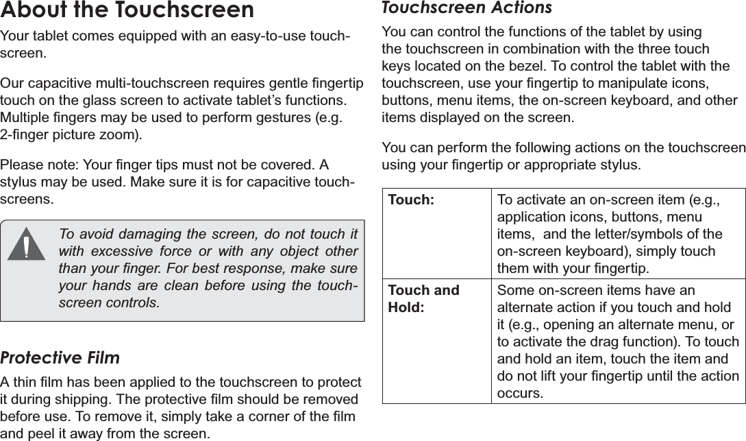 Page 8 Getting To Know The Internet TabletEnglishAbout the TouchscreenYour tablet comes equipped with an easy-to-use touch-screen.2XUFDSDFLWLYHPXOWLWRXFKVFUHHQUHTXLUHVJHQWOH¿QJHUWLStouch on the glass screen to activate tablet’s functions. 0XOWLSOH¿QJHUVPD\EHXVHGWRSHUIRUPJHVWXUHVHJ¿QJHUSLFWXUH]RRP3OHDVHQRWH&lt;RXU¿QJHUWLSVPXVWQRWEHFRYHUHG$stylus may be used. Make sure it is for capacitive touch-screens. To avoid damaging the screen, do not touch it with excessive force or with any object other WKDQ\RXU¿QJHU)RUEHVWUHVSRQVHPDNHVXUHyour hands are clean before using the touch-VFUHHQFRQWUROVProtective Film$WKLQ¿OPKDVEHHQDSSOLHGWRWKHWRXFKVFUHHQWRSURWHFWLWGXULQJVKLSSLQJ7KHSURWHFWLYH¿OPVKRXOGEHUHPRYHGEHIRUHXVH7RUHPRYHLWVLPSO\WDNHDFRUQHURIWKH¿OPand peel it away from the screen.Touchscreen ActionsYou can control the functions of the tablet by using the touchscreen in combination with the three touch NH\VORFDWHGRQWKHEH]HO7RFRQWUROWKHWDEOHWZLWKWKHWRXFKVFUHHQXVH\RXU¿QJHUWLSWRPDQLSXODWHLFRQVbuttons, menu items, the on-screen keyboard, and other items displayed on the screen.You can perform the following actions on the touchscreen XVLQJ\RXU¿QJHUWLSRUDSSURSULDWHVW\OXVTouch: To activate an on-screen item (e.g., application icons, buttons, menu items,  and the letter/symbols of the on-screen keyboard), simply touch WKHPZLWK\RXU¿QJHUWLSTouch and Hold:Some on-screen items have an alternate action if you touch and hold it (e.g., opening an alternate menu, or to activate the drag function). To touch and hold an item, touch the item and GRQRWOLIW\RXU¿QJHUWLSXQWLOWKHDFWLRQoccurs.